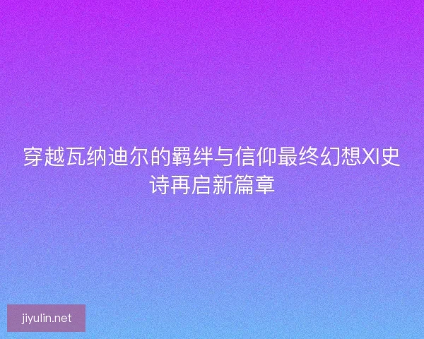 穿越瓦纳迪尔的羁绊与信仰最终幻想XI史诗再启新篇章