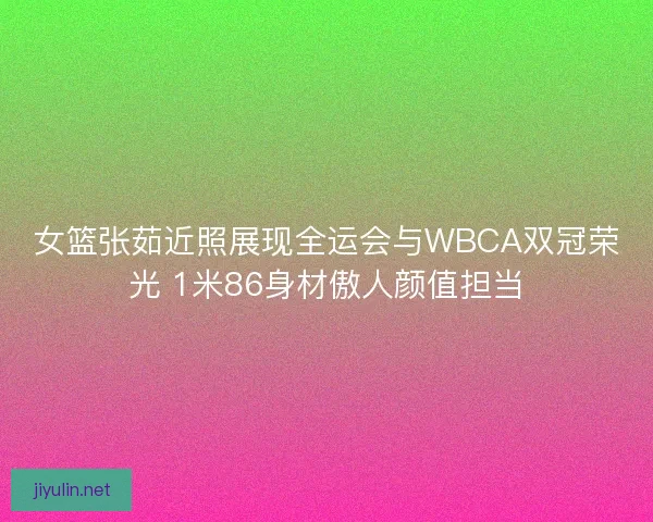 女篮张茹近照展现全运会与WBCA双冠荣光 1米86身材傲人颜值担当