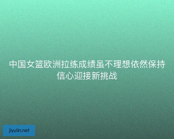 中国女篮欧洲拉练成绩虽不理想依然保持信心迎接新挑战